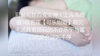 可盐可甜百变女神！上海高颜值S级名媛【可乐姐姐】剃完毛道具紫薇玩的不亦乐乎与富二代交合淫叫不停