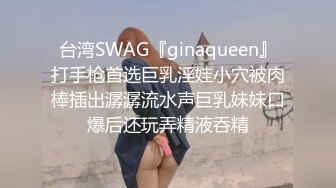 台湾SWAG『ginaqueen』打手枪首选巨乳淫娃小穴被肉棒插出潺潺流水声巨乳妹妹口爆后还玩弄精液呑精