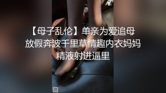 【母子乱伦】单亲为爱追母 放假奔波千里草情趣内衣妈妈精液射进逼里