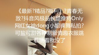 《最新?精品?福利》?青春无敌?抖音风极品长腿推特Only网红女神dong小姐裸舞私拍?可盐可甜各种制服情趣衣服跳着跳着就没了