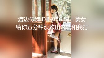 渡边传媒 DB-006 嘿！美女给你五分钟没吹出来就和我打炮