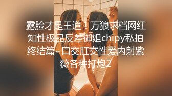 露脸才是王道！万狼求档网红知性极品反差御姐chipy私拍终结篇~口交肛交性爱内射紫薇各种打炮2