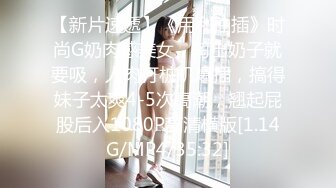 【新片速遞】《用利抽插》时尚G奶肉感美女，掏出奶子就要吸，人肉打桩机爆插，搞得妹子太爽4-5次高潮，翘起屁股后入1080P高清横版[1.14G/MP4/35:32]