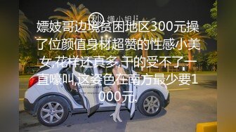 嫖妓哥边境贫困地区300元操了位颜值身材超赞的性感小美女,花样还真多,干的受不了一直嚎叫,这姿色在南方最少要1000元.