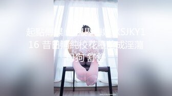 起點傳媒 性視界傳媒 XSJKY116 昔日清純校花墮落成淫蕩母狗 舒舒