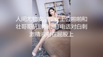 人间尤物安然，女上位啪啪和壮哥哥玩剧情，打电话对白刺激精液射在屁股上