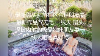 最新购买海角社区合租朋友妻最新作品??无毛 一线天 馒头逼被内射的极品嫩妹朋友妻一线天肥鲍真好吃