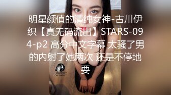 明星颜值的清纯女神-古川伊织【真无码流出】STARS-094-p2 高分中文字幕 太骚了男的内射了她两次 还是不停地要