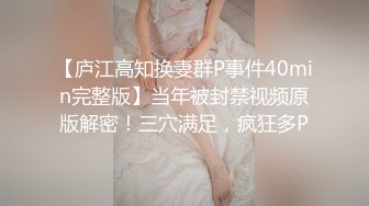 【庐江高知换妻群P事件40min完整版】当年被封禁视频原版解密！三穴满足，疯狂多P