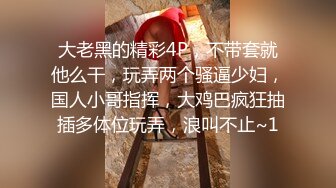 大老黑的精彩4P，不带套就他么干，玩弄两个骚逼少妇，国人小哥指挥，大鸡巴疯狂抽插多体位玩弄，浪叫不止~1