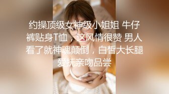 约操顶级女神级小姐姐 牛仔裤贴身T恤，这风情很赞 男人看了就神魂颠倒，白皙大长腿爱抚亲吻品尝