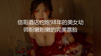 信哥酒店约炮98年的美女幼师粉嫩粉嫩的完美露脸