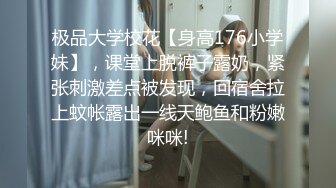 极品大学校花【身高176小学妹】，课堂上脱裤子露奶，紧张刺激差点被发现，回宿舍拉上蚊帐露出一线天鲍鱼和粉嫩咪咪!