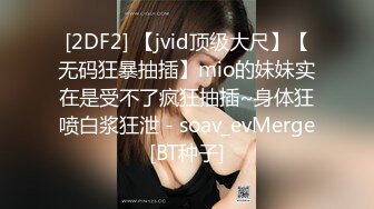 [2DF2] 【jvid顶级大尺】【无码狂暴抽插】mio的妹妹实在是受不了疯狂抽插~身体狂喷白浆狂泄 - soav_evMerge[BT种子]