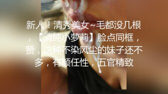 新人！清秀美女~毛都没几根，【清纯小萝莉】脸点同框，赞，这种不染风尘的妹子还不多，有颜任性，五官精致