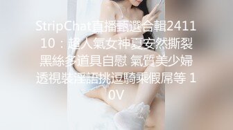 StripChat直播甄選合輯241110：超人氣女神夏安然撕裂黑絲多道具自慰 氣質美少婦透視裝淫語挑逗騎乘假屌等 10V