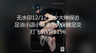 无水印12/12 路少大神探访足浴小店小妹来个大保健足交打飞机VIP1196