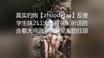 真实约炮【zhuodetwi】反差学生妹211大三校花，听话的含着大鸡巴，如获至宝的狂舔不止，太骚了