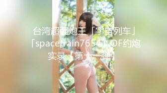 ✨台湾超强炮王「宇宙列车」「spacetrain7654」OF约炮实录【第十一弹】