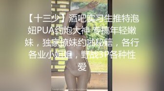 【十三少】酒吧实习生推特泡妞PUA约炮大神 专搞年轻嫩妹，独家撩妹约啪秘籍，各行各业小姐姐，野战3P各种性爱