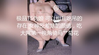 极品TS伪娘 可以相互吃吊的存在 女神反差婊的颜值，吃大屌第一视角骑马艹菊花