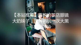 【本站推荐】再约奶茶店眼镜大奶妹子，加钟再玩一次大黑牛震动呻吟