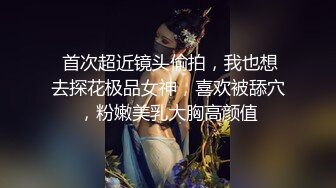  首次超近镜头偷拍，我也想去探花极品女神，喜欢被舔穴，粉嫩美乳大胸高颜值