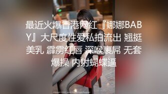 最近火爆香港网红『娜娜BABY』大尺度性爱私拍流出 翘挺美乳 霹雳红唇 深喉裹屌 无套爆操 内射蝴蝶逼