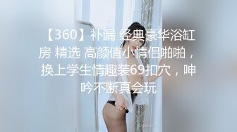 【360】补漏 经典豪华浴缸房 精选 高颜值小情侣啪啪，换上学生情趣装69扣穴，呻吟不断真会玩