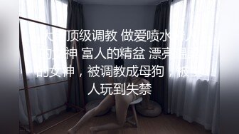 大佬顶级调教 做爱喷水穷人的女神 富人的精盆 漂亮温柔的女神，被调教成母狗，被主人玩到失禁