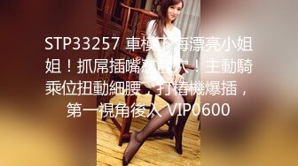 STP33257 車模下海漂亮小姐姐！抓屌插嘴怼騷穴！主動騎乘位扭動細腰，打樁機爆插，第一視角後入 VIP0600