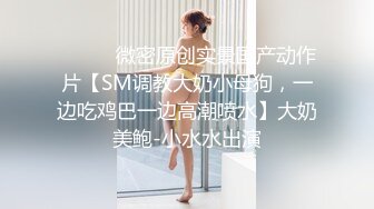 ⚫️⚫️微密原创实景国产动作片【SM调教大奶小母狗，一边吃鸡巴一边高潮喷水】大奶美鲍-小水水出演