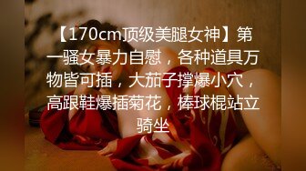 【170cm顶级美腿女神】第一骚女暴力自慰，各种道具万物皆可插，大茄子撑爆小穴，高跟鞋爆插菊花，棒球棍站立骑坐