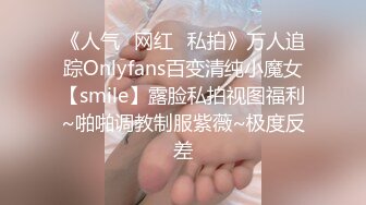 《人气✿网红✿私拍》万人追踪Onlyfans百变清纯小魔女【smile】露脸私拍视图福利~啪啪调教制服紫薇~极度反差