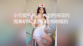 小可爱平台(原卡哇伊)探花约炮兼职妹 激情口交啪啪暗拍 十分诱人