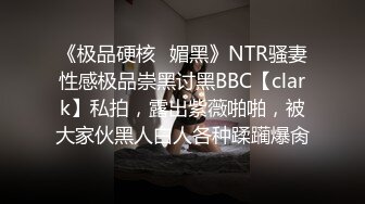 《极品硬核✿媚黑》NTR骚妻性感极品崇黑讨黑BBC【clark】私拍，露出紫薇啪啪，被大家伙黑人白人各种蹂躏爆肏