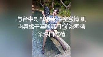 与台中哥哥约会 浴室激情 肌肉男猛干淫贱骚母狗 浓稠精华爆口吃精