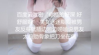 百度云泄密“你插的好深 好舒服啊” 美女迷迷糊糊被男友反身就插边啪边唠嗑说男友太瘦肋骨象把刀坐在痛