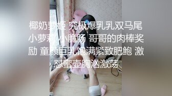 椰奶萝姬 究极爆乳乳双马尾小萝莉 小脆肠 哥哥的肉棒奖励 童颜巨乳饱满紧致肥鲍 激怼蜜壶胸汹激荡