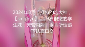 2024年3月，推特约炮大神，【singhye】，19岁很嫩的学生妹，无套内射，乖乖听话跪下认真口交