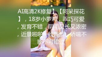 AI高清2K修复】【阿呆探花】，18岁小萝莉，乖巧可爱，发育不错，阴毛又长又浓密，近景啪啪一脸陶醉，娇喘不断不可错过