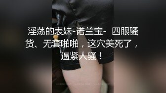 淫荡的表妹-诺兰宝-  四眼骚货、无套啪啪，这穴美死了，逼紧人骚！