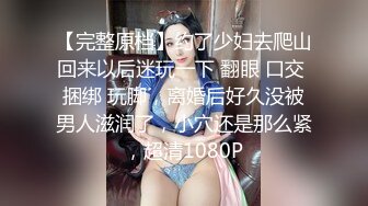 【完整原档】约了少妇去爬山回来以后迷玩一下 翻眼 口交 捆绑 玩脚，离婚后好久没被男人滋润了，小穴还是那么紧，超清1080P