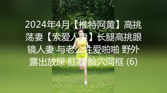 2024年4月【推特网黄】高挑荡妻【索爱人妻】长腿高挑眼镜人妻 与老公性爱啪啪 野外露出放尿 肛塞 脸穴同框 (6)