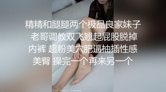 精精和腿腿两个极品良家妹子 老哥调教双飞翘起屁股脱掉内裤 超粉美穴肥逼抽插性感美臀 操完一个再来另一个