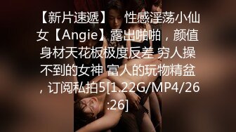 【新片速遞】 ⚡性感淫荡小仙女【Angie】露出啪啪，颜值身材天花板极度反差 穷人操不到的女神 富人的玩物精盆，订阅私拍5[1.22G/MP4/26:26]