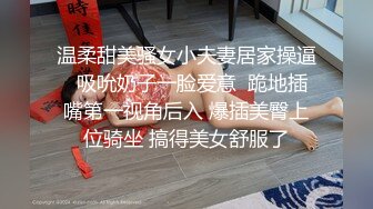 温柔甜美骚女小夫妻居家操逼  吸吮奶子一脸爱意  跪地插嘴第一视角后入 爆插美臀上位骑坐 搞得美女舒服了