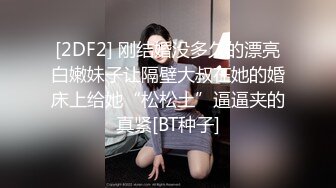 [2DF2] 刚结婚没多久的漂亮白嫩妹子让隔壁大叔在她的婚床上给她“松松土”逼逼夹的真紧[BT种子]