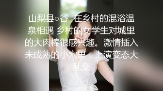 山梨县○谷  在乡村的混浴温泉相遇 乡村的女学生对城里的大肉棒很感兴趣。激情插入未成熟的小穴里，上演变态大乱交