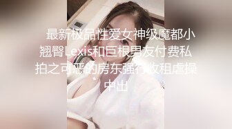    最新极品性爱女神级魔都小翘臀Lexis和巨根男友付费私拍之可恶的房东强行收租虐操中出